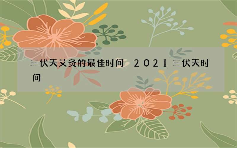 三伏天艾灸的最佳时间 2021三伏天时间